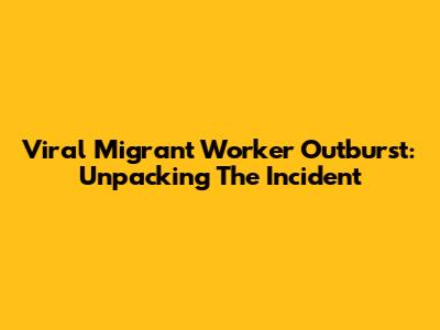 Viral Migrant Worker Outburst: Unpacking The Incident