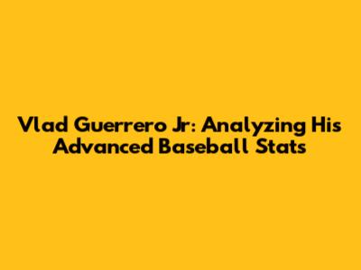 Vlad Guerrero Jr: Analyzing His Advanced Baseball Stats