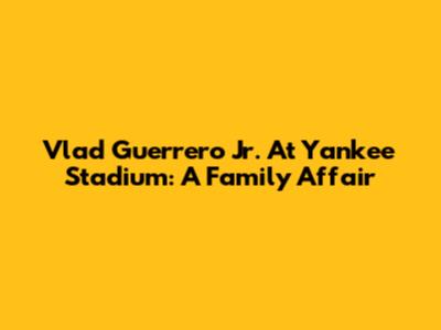 Vlad Guerrero Jr. At Yankee Stadium: A Family Affair