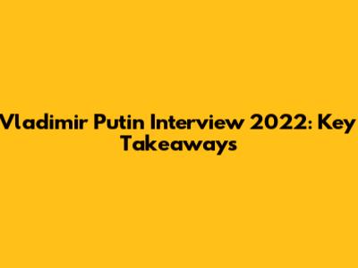 Vladimir Putin Interview 2022: Key Takeaways