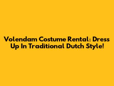 Volendam Costume Rental: Dress Up In Traditional Dutch Style!