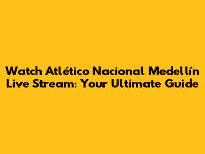 Watch Atlético Nacional Medellín Live Stream: Your Ultimate Guide