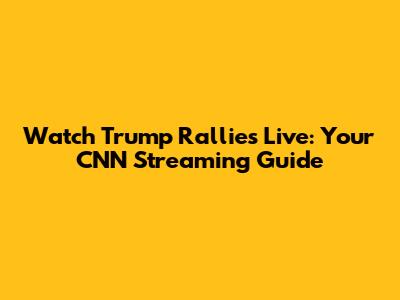 Watch Trump Rallies Live: Your CNN Streaming Guide
