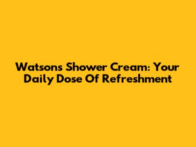 Watsons Shower Cream: Your Daily Dose Of Refreshment