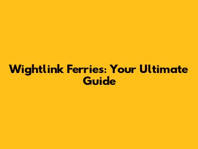 Wightlink Ferries: Your Ultimate Guide