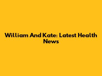 William And Kate: Latest Health News