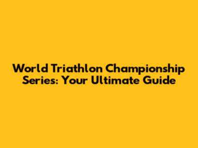 World Triathlon Championship Series: Your Ultimate Guide