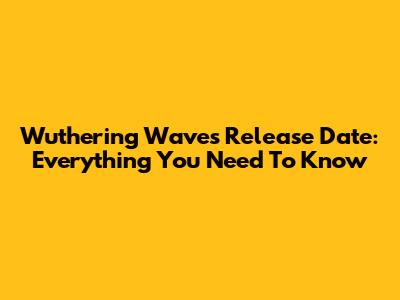 Wuthering Waves Release Date: Everything You Need To Know
