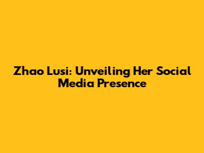 Zhao Lusi: Unveiling Her Social Media Presence